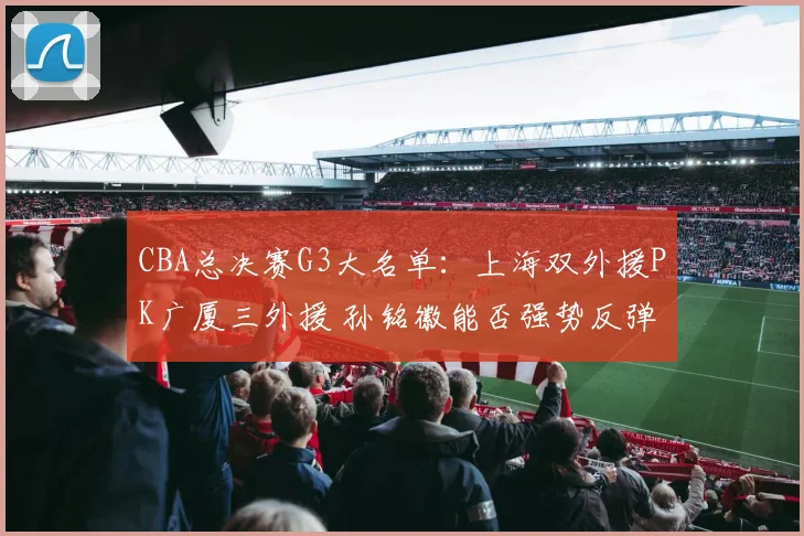 CBA总决赛G3大名单:上海双外援PK广厦三外援 孙铭徽能否强势反弹