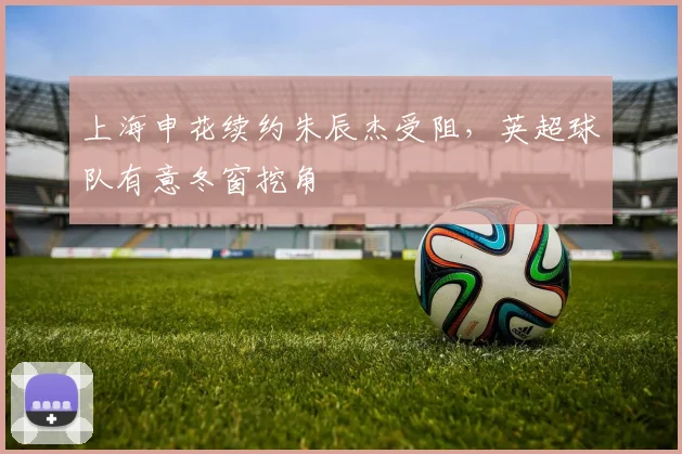 上海申花续约朱辰杰受阻，英超球队有意冬窗挖角