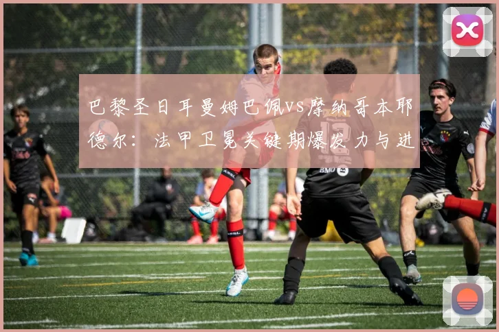 巴黎圣日耳曼姆巴佩vs摩纳哥本耶德尔：法甲卫冕关键期爆发力与进球持续性对比