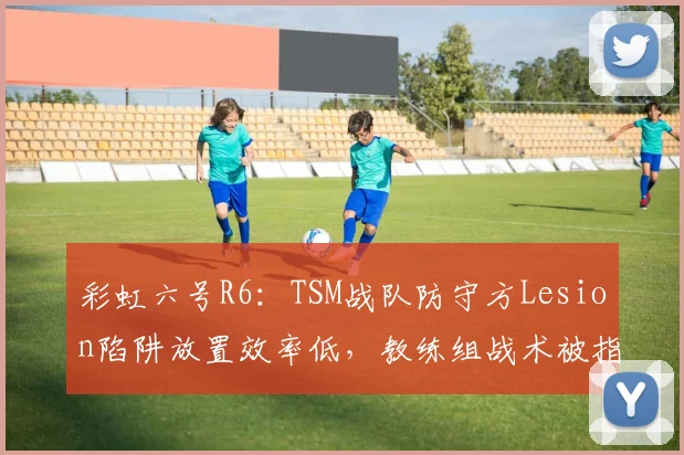 彩虹六号R6：TSM战队防守方Lesion陷阱放置效率低，教练组战术被指过时？