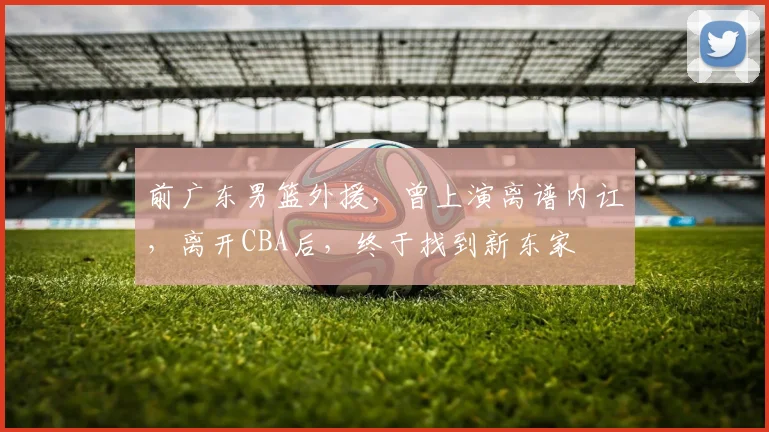 前广东男篮外援，曾上演离谱内讧，离开CBA后，终于找到新东家