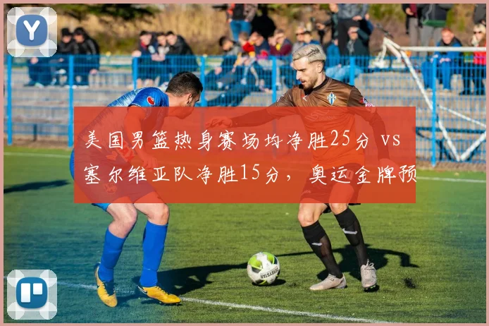 美国男篮热身赛场均净胜25分 vs 塞尔维亚队净胜15分，奥运金牌预测分化显现