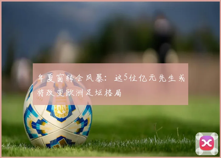 年夏窗转会风暴：这5位亿元先生或将改变欧洲足坛格局