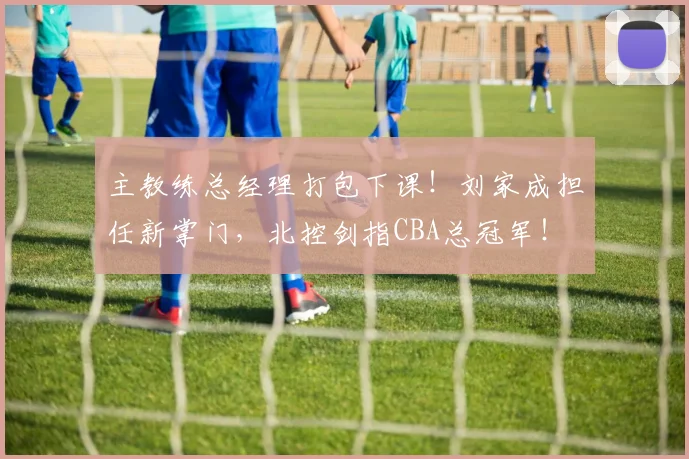 主教练总经理打包下课！刘家成担任新掌门，北控剑指CBA总冠军！